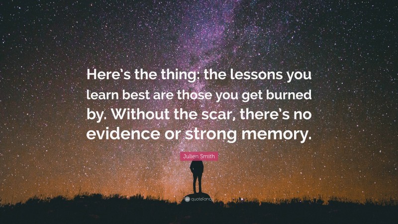 Julien Smith Quote: “Here’s the thing: the lessons you learn best are those you get burned by. Without the scar, there’s no evidence or strong memory.”