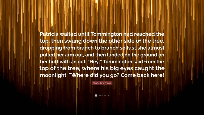 Charlie Jane Anders Quote: “Patricia waited until Tommington had reached the top, then swung down the other side of the tree, dropping from branch to branch so fast she almost pulled her arm out, and then landed on the ground on her butt with an oof. “Hey,” Tommington said from the top of the tree, where his big eyes caught the moonlight. “Where did you go? Come back here!”