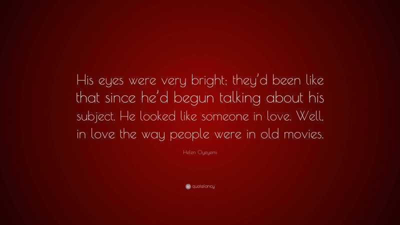 Helen Oyeyemi Quote: “His eyes were very bright; they’d been like that since he’d begun talking about his subject. He looked like someone in love. Well, in love the way people were in old movies.”