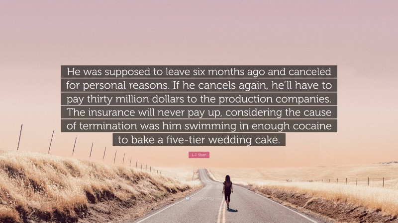 L.J. Shen Quote: “He was supposed to leave six months ago and canceled for personal reasons. If he cancels again, he’ll have to pay thirty million dollars to the production companies. The insurance will never pay up, considering the cause of termination was him swimming in enough cocaine to bake a five-tier wedding cake.”