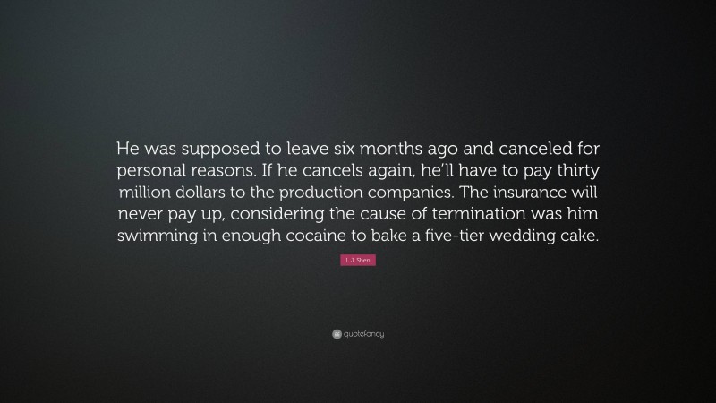 L.J. Shen Quote: “He was supposed to leave six months ago and canceled for personal reasons. If he cancels again, he’ll have to pay thirty million dollars to the production companies. The insurance will never pay up, considering the cause of termination was him swimming in enough cocaine to bake a five-tier wedding cake.”
