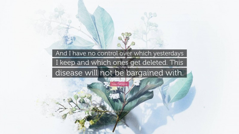 Lisa Genova Quote: “And I have no control over which yesterdays I keep and which ones get deleted. This disease will not be bargained with.”
