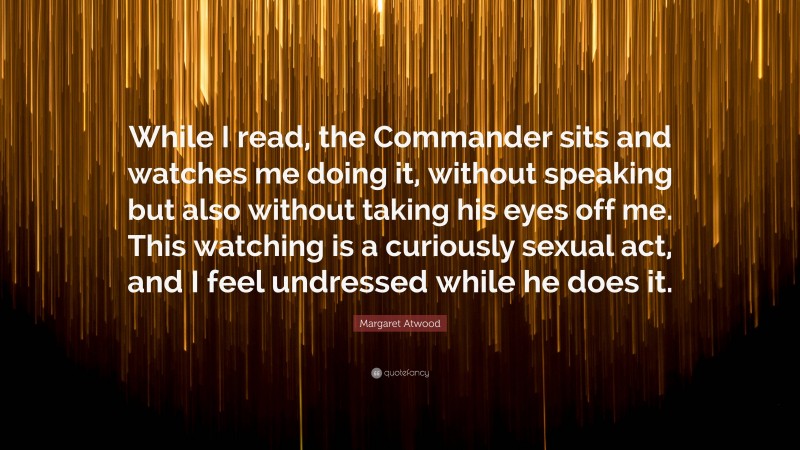 Margaret Atwood Quote: “While I read, the Commander sits and watches me doing it, without speaking but also without taking his eyes off me. This watching is a curiously sexual act, and I feel undressed while he does it.”