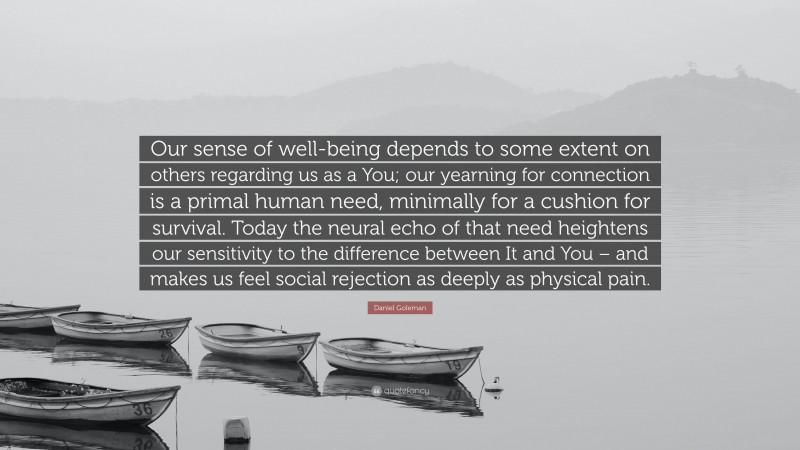Daniel Goleman Quote: “Our sense of well-being depends to some extent on others regarding us as a You; our yearning for connection is a primal human need, minimally for a cushion for survival. Today the neural echo of that need heightens our sensitivity to the difference between It and You – and makes us feel social rejection as deeply as physical pain.”