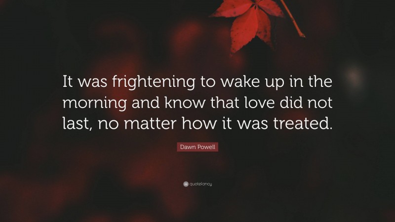 Dawn Powell Quote: “It was frightening to wake up in the morning and know that love did not last, no matter how it was treated.”