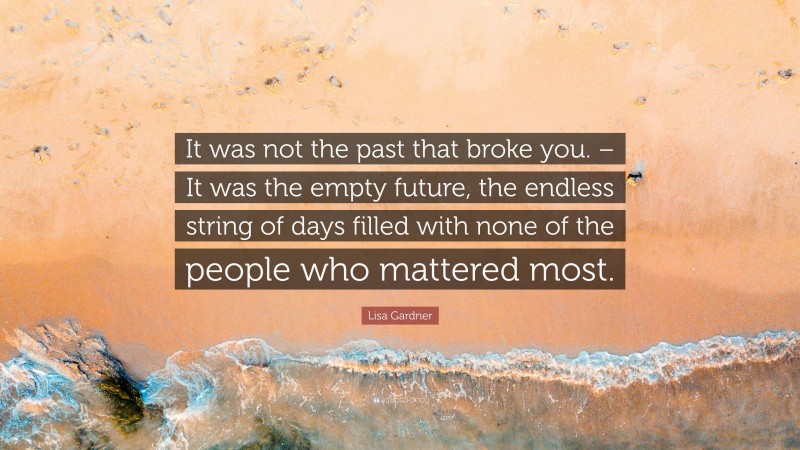 Lisa Gardner Quote: “It was not the past that broke you. – It was the empty future, the endless string of days filled with none of the people who mattered most.”