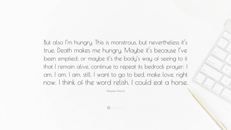 Margaret Atwood Quote: “But also I’m hungry. This is monstrous, but nevertheless it’s true. Death makes me hungry. Maybe it’s because I’ve been emptied; or maybe it’s the body’s way of seeing to it that I remain alive, continue to repeat its bedrock prayer: I am, I am. I am, still. I want to go to bed, make love, right now. I think of the word relish. I could eat a horse.”
