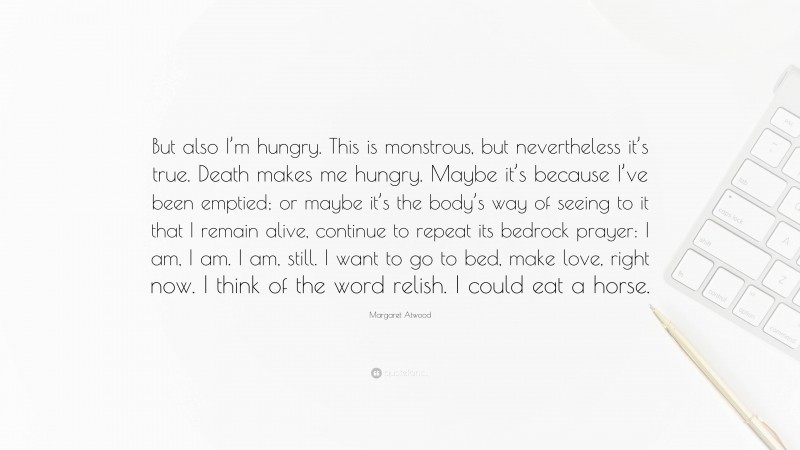 Margaret Atwood Quote: “But also I’m hungry. This is monstrous, but nevertheless it’s true. Death makes me hungry. Maybe it’s because I’ve been emptied; or maybe it’s the body’s way of seeing to it that I remain alive, continue to repeat its bedrock prayer: I am, I am. I am, still. I want to go to bed, make love, right now. I think of the word relish. I could eat a horse.”