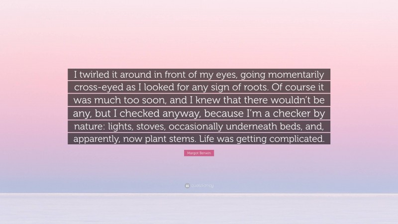 Margot Berwin Quote: “I twirled it around in front of my eyes, going momentarily cross-eyed as I looked for any sign of roots. Of course it was much too soon, and I knew that there wouldn’t be any, but I checked anyway, because I’m a checker by nature: lights, stoves, occasionally underneath beds, and, apparently, now plant stems. Life was getting complicated.”