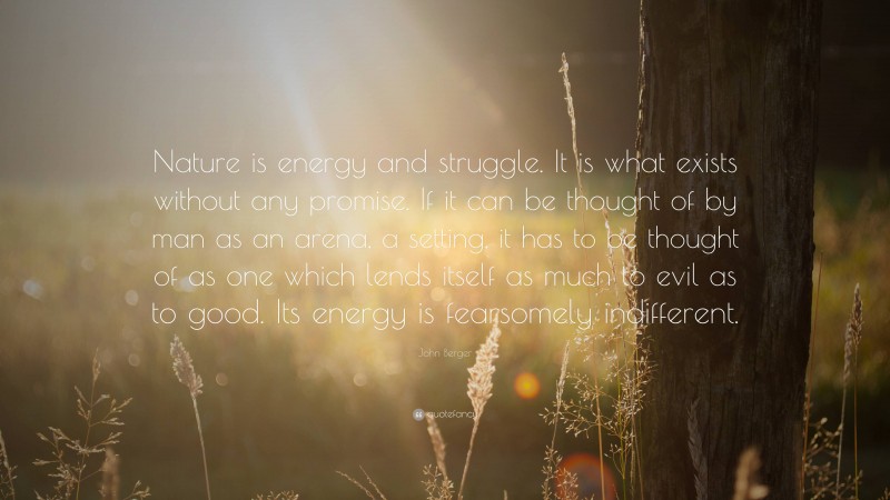 John Berger Quote: “Nature is energy and struggle. It is what exists without any promise. If it can be thought of by man as an arena, a setting, it has to be thought of as one which lends itself as much to evil as to good. Its energy is fearsomely indifferent.”