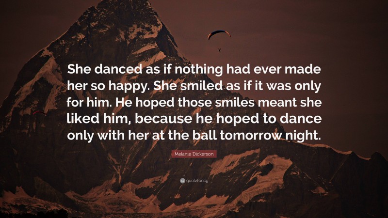 Melanie Dickerson Quote: “She danced as if nothing had ever made her so happy. She smiled as if it was only for him. He hoped those smiles meant she liked him, because he hoped to dance only with her at the ball tomorrow night.”