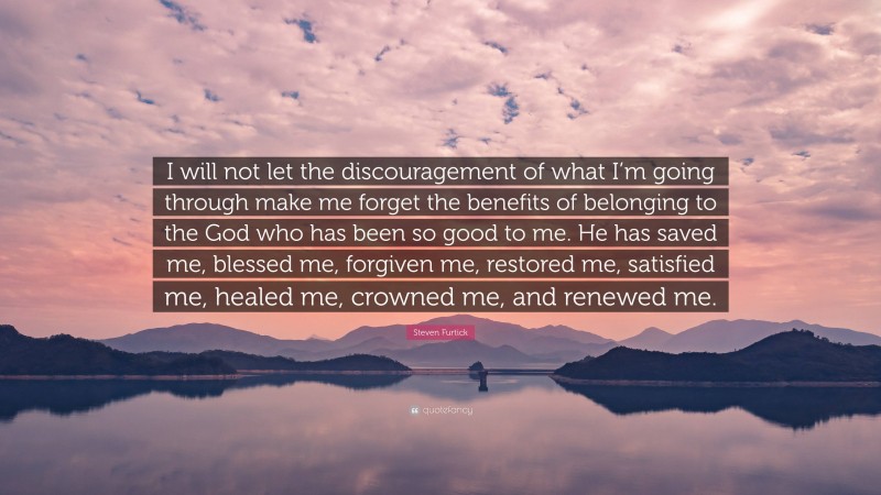 Steven Furtick Quote: “I will not let the discouragement of what I’m going through make me forget the benefits of belonging to the God who has been so good to me. He has saved me, blessed me, forgiven me, restored me, satisfied me, healed me, crowned me, and renewed me.”