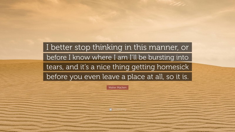 Walter Macken Quote: “I better stop thinking in this manner, or before I know where I am I’ll be bursting into tears, and it’s a nice thing getting homesick before you even leave a place at all, so it is.”