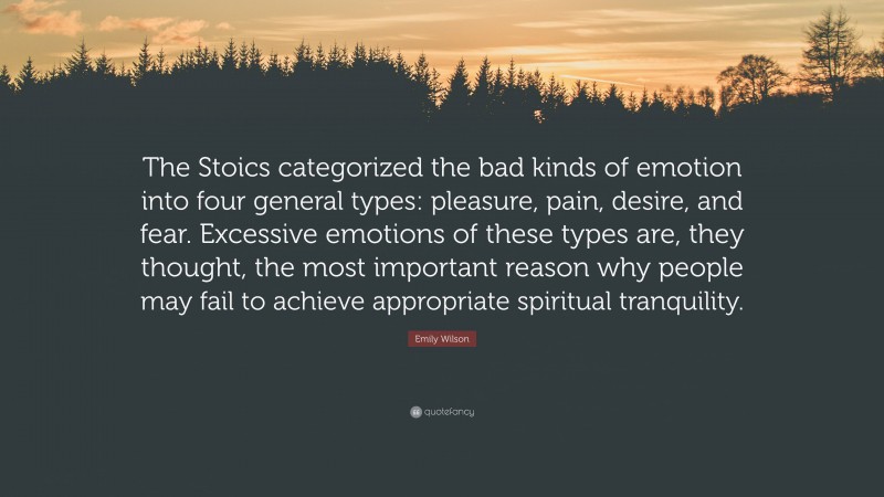 Emily Wilson Quote: “The Stoics categorized the bad kinds of emotion into four general types: pleasure, pain, desire, and fear. Excessive emotions of these types are, they thought, the most important reason why people may fail to achieve appropriate spiritual tranquility.”