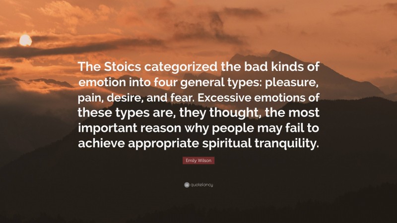 Emily Wilson Quote: “The Stoics categorized the bad kinds of emotion into four general types: pleasure, pain, desire, and fear. Excessive emotions of these types are, they thought, the most important reason why people may fail to achieve appropriate spiritual tranquility.”
