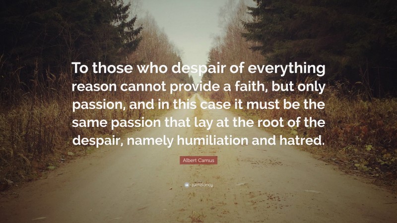 Albert Camus Quote: “To those who despair of everything reason cannot provide a faith, but only passion, and in this case it must be the same passion that lay at the root of the despair, namely humiliation and hatred.”