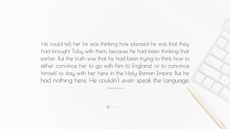 Melanie Dickerson Quote: “He could tell her he was thinking how pleased he was that they had brought Toby with them, because he had been thinking that earlier. But the truth was that he had been trying to think how to either convince her to go with him to England, or to convince himself to stay with her here in the Holy Roman Empire. But he had nothing here. He couldn’t even speak the language.”