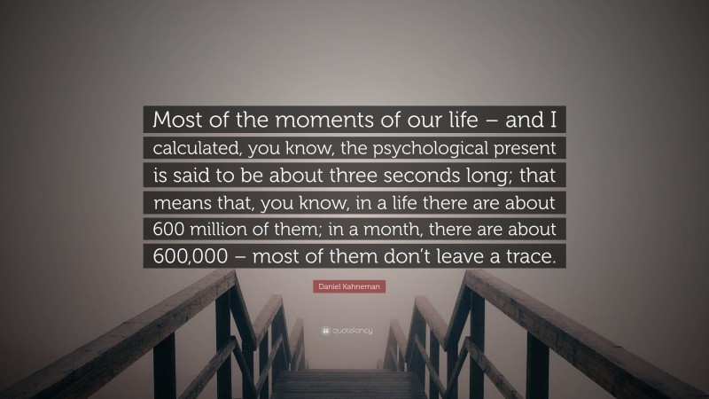 Daniel Kahneman Quote: “Most of the moments of our life – and I calculated, you know, the psychological present is said to be about three seconds long; that means that, you know, in a life there are about 600 million of them; in a month, there are about 600,000 – most of them don’t leave a trace.”