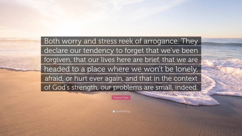 Francis Chan Quote: “Both worry and stress reek of arrogance. They declare our tendency to forget that we’ve been forgiven, that our lives here are brief, that we are headed to a place where we won’t be lonely, afraid, or hurt ever again, and that in the context of God’s strength, our problems are small, indeed.”