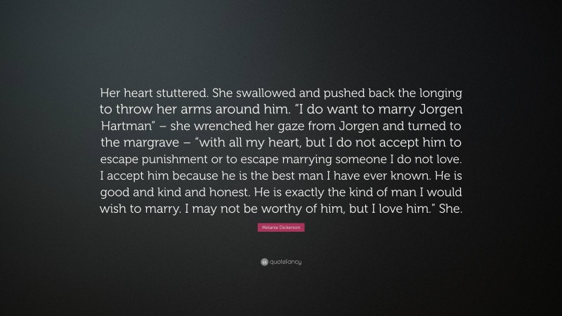 Melanie Dickerson Quote: “Her heart stuttered. She swallowed and pushed back the longing to throw her arms around him. “I do want to marry Jorgen Hartman” – she wrenched her gaze from Jorgen and turned to the margrave – “with all my heart, but I do not accept him to escape punishment or to escape marrying someone I do not love. I accept him because he is the best man I have ever known. He is good and kind and honest. He is exactly the kind of man I would wish to marry. I may not be worthy of him, but I love him.” She.”