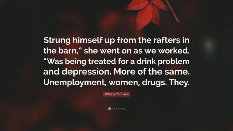 Patricia Cornwell Quote: “Strung himself up from the rafters in the barn,” she went on as we worked. “Was being treated for a drink problem and depression. More of the same. Unemployment, women, drugs. They.”