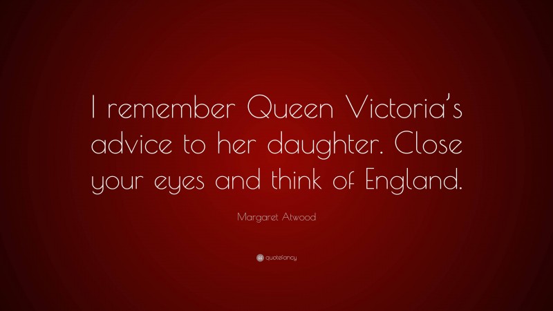 Margaret Atwood Quote: “I remember Queen Victoria’s advice to her daughter. Close your eyes and think of England.”