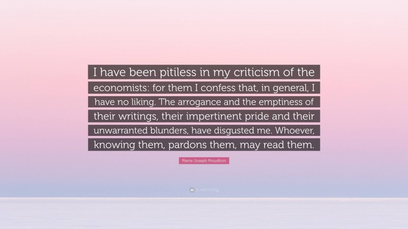 Pierre-Joseph Proudhon Quote: “I have been pitiless in my criticism of the economists: for them I confess that, in general, I have no liking. The arrogance and the emptiness of their writings, their impertinent pride and their unwarranted blunders, have disgusted me. Whoever, knowing them, pardons them, may read them.”