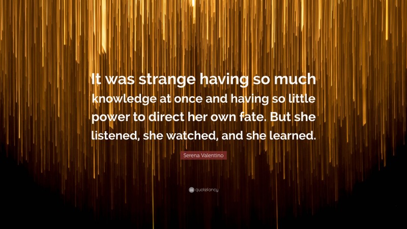 Serena Valentino Quote: “It was strange having so much knowledge at once and having so little power to direct her own fate. But she listened, she watched, and she learned.”