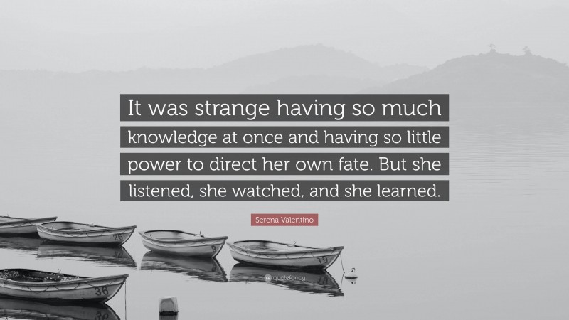 Serena Valentino Quote: “It was strange having so much knowledge at once and having so little power to direct her own fate. But she listened, she watched, and she learned.”