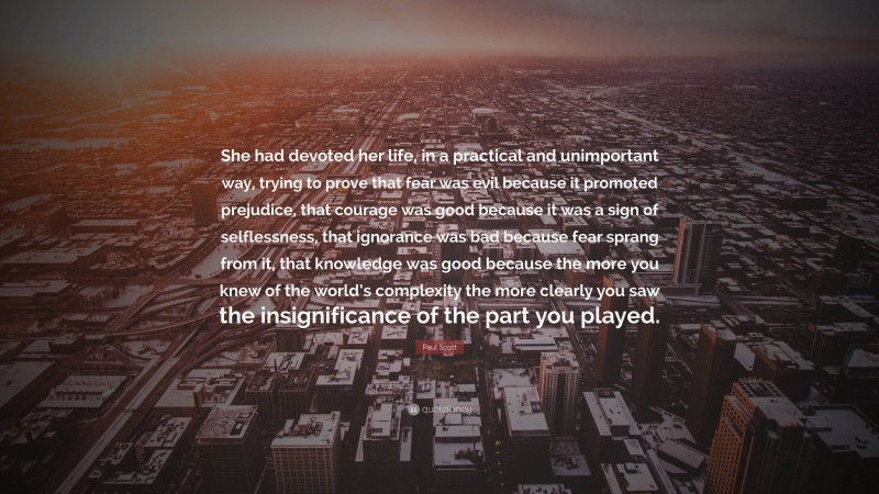 Paul Scott Quote: “She had devoted her life, in a practical and unimportant way, trying to prove that fear was evil because it promoted prejudice, that courage was good because it was a sign of selflessness, that ignorance was bad because fear sprang from it, that knowledge was good because the more you knew of the world’s complexity the more clearly you saw the insignificance of the part you played.”