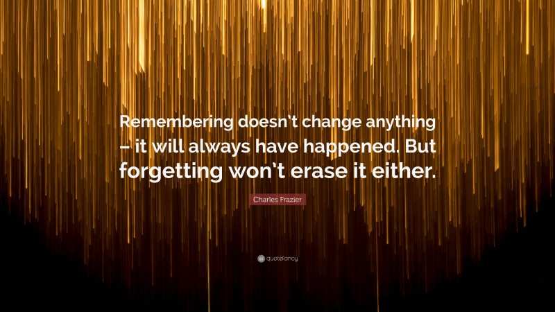 Charles Frazier Quote: “Remembering doesn’t change anything – it will always have happened. But forgetting won’t erase it either.”