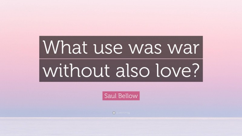Saul Bellow Quote: “What use was war without also love?”