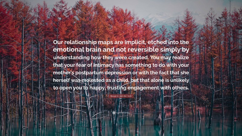 Bessel A. van der Kolk Quote: “Our relationship maps are implicit, etched into the emotional brain and not reversible simply by understanding how they were created. You may realize that your fear of intimacy has something to do with your mother’s postpartum depression or with the fact that she herself was molested as a child, but that alone is unlikely to open you to happy, trusting engagement with others.”