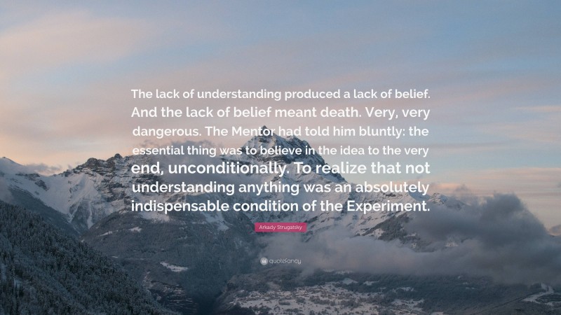 Arkady Strugatsky Quote: “The lack of understanding produced a lack of belief. And the lack of belief meant death. Very, very dangerous. The Mentor had told him bluntly: the essential thing was to believe in the idea to the very end, unconditionally. To realize that not understanding anything was an absolutely indispensable condition of the Experiment.”