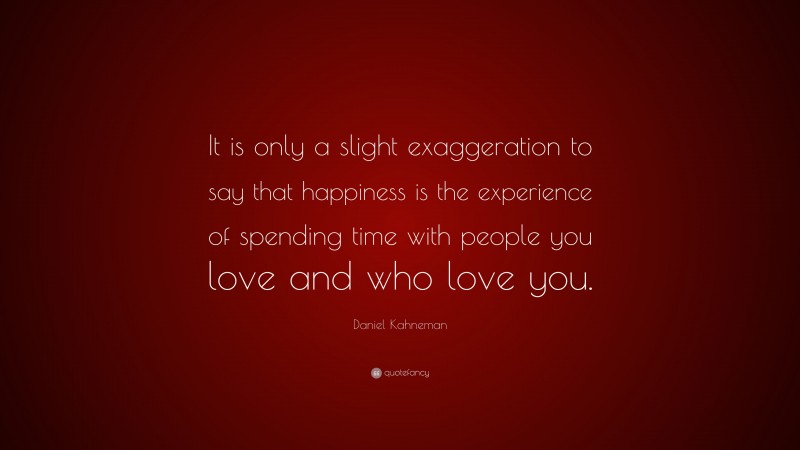 Daniel Kahneman Quote: “It is only a slight exaggeration to say that happiness is the experience of spending time with people you love and who love you.”