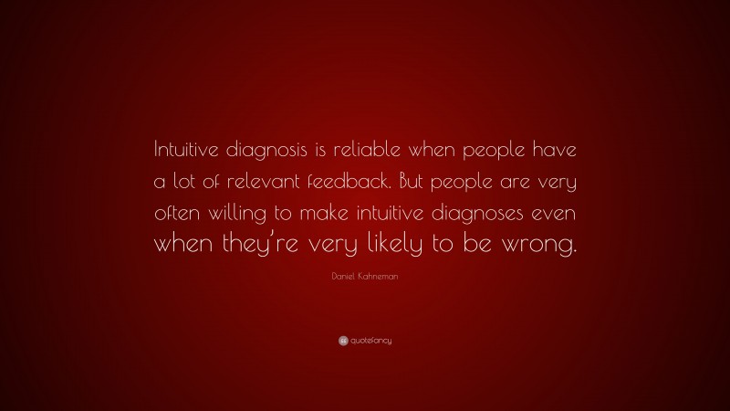 Daniel Kahneman Quote: “Intuitive diagnosis is reliable when people have a lot of relevant feedback. But people are very often willing to make intuitive diagnoses even when they’re very likely to be wrong.”