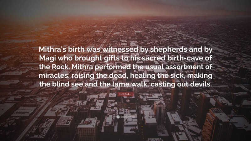 Dan Barker Quote: “Mithra’s birth was witnessed by shepherds and by Magi who brought gifts to his sacred birth-cave of the Rock. Mithra performed the usual assortment of miracles: raising the dead, healing the sick, making the blind see and the lame walk, casting out devils.”