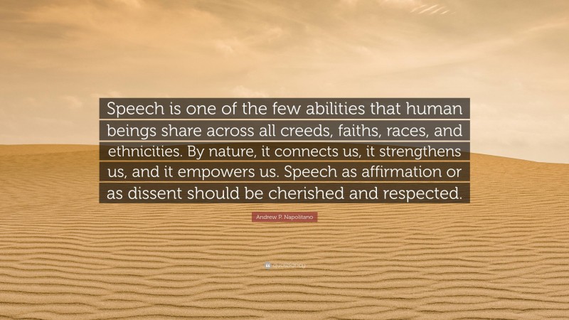 Andrew P. Napolitano Quote: “Speech is one of the few abilities that human beings share across all creeds, faiths, races, and ethnicities. By nature, it connects us, it strengthens us, and it empowers us. Speech as affirmation or as dissent should be cherished and respected.”