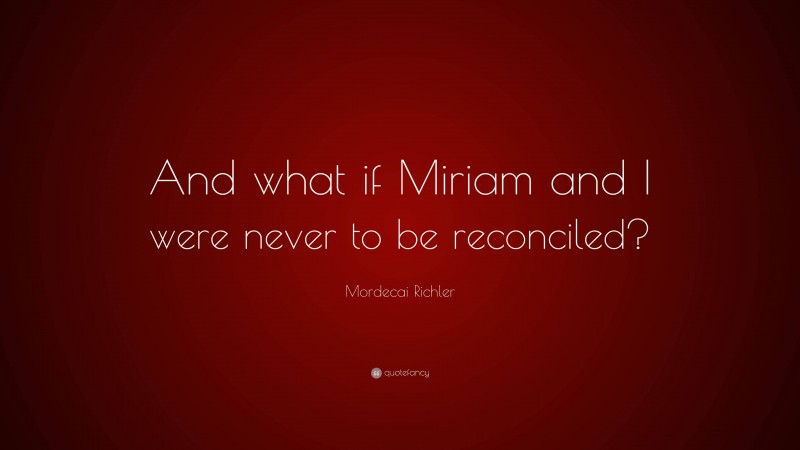 Mordecai Richler Quote: “And what if Miriam and I were never to be reconciled?”