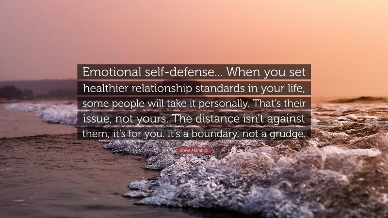 Steve Maraboli Quote: “Emotional self-defense... When you set healthier relationship standards in your life, some people will take it personally. That’s their issue, not yours. The distance isn’t against them; it’s for you. It’s a boundary, not a grudge.”
