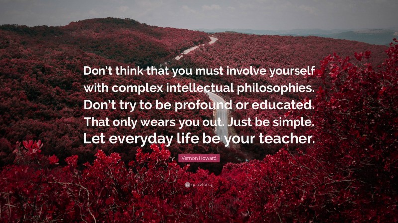 Vernon Howard Quote: “Don’t think that you must involve yourself with complex intellectual philosophies. Don’t try to be profound or educated. That only wears you out. Just be simple. Let everyday life be your teacher.”