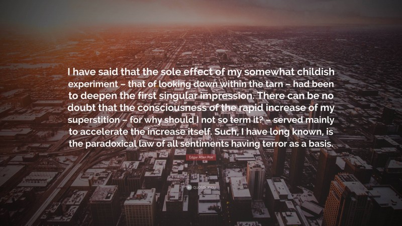 Edgar Allan Poe Quote: “I have said that the sole effect of my somewhat childish experiment – that of looking down within the tarn – had been to deepen the first singular impression. There can be no doubt that the consciousness of the rapid increase of my superstition – for why should I not so term it? – served mainly to accelerate the increase itself. Such, I have long known, is the paradoxical law of all sentiments having terror as a basis.”