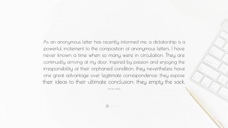 Thornton Wilder Quote: “As an anonymous letter has recently informed me, a dictatorship is a powerful incitement to the composition of anonymous letters. I have never known a time when so many were in circulation. They are continually arriving at my door. Inspired by passion and enjoying the irresponsibility of their orphaned condition, they nevertheless have one great advantage over legitimate correspondence: they expose their ideas to their ultimate conclusion; they empty the sack.”