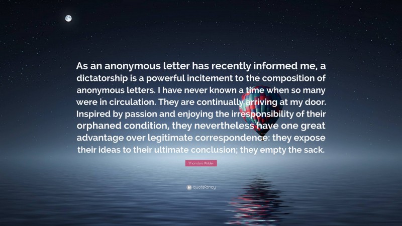 Thornton Wilder Quote: “As an anonymous letter has recently informed me, a dictatorship is a powerful incitement to the composition of anonymous letters. I have never known a time when so many were in circulation. They are continually arriving at my door. Inspired by passion and enjoying the irresponsibility of their orphaned condition, they nevertheless have one great advantage over legitimate correspondence: they expose their ideas to their ultimate conclusion; they empty the sack.”