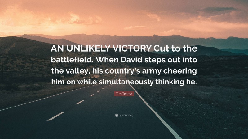 Tim Tebow Quote: “AN UNLIKELY VICTORY Cut to the battlefield. When David steps out into the valley, his country’s army cheering him on while simultaneously thinking he.”