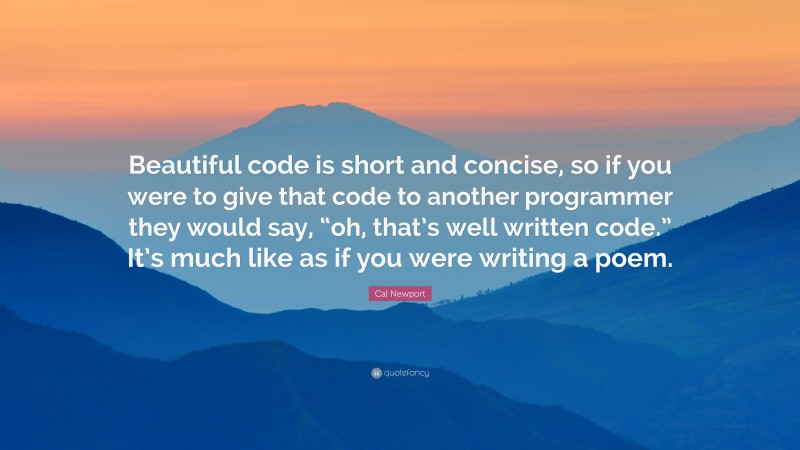 Cal Newport Quote: “Beautiful code is short and concise, so if you were to give that code to another programmer they would say, “oh, that’s well written code.” It’s much like as if you were writing a poem.”