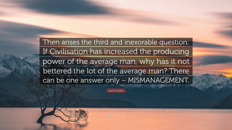 Jack London Quote: “Then arises the third and inexorable question: If Civilisation has increased the producing power of the average man, why has it not bettered the lot of the average man? There can be one answer only – MISMANAGEMENT.”