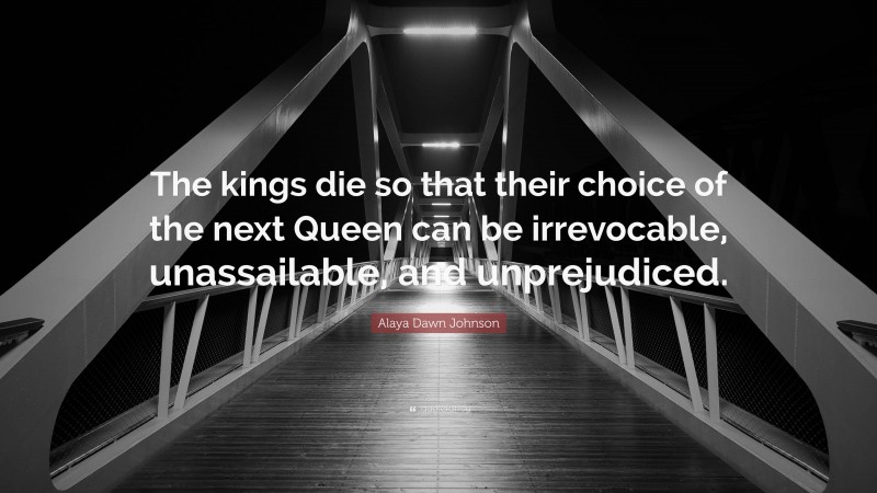 Alaya Dawn Johnson Quote: “The kings die so that their choice of the next Queen can be irrevocable, unassailable, and unprejudiced.”