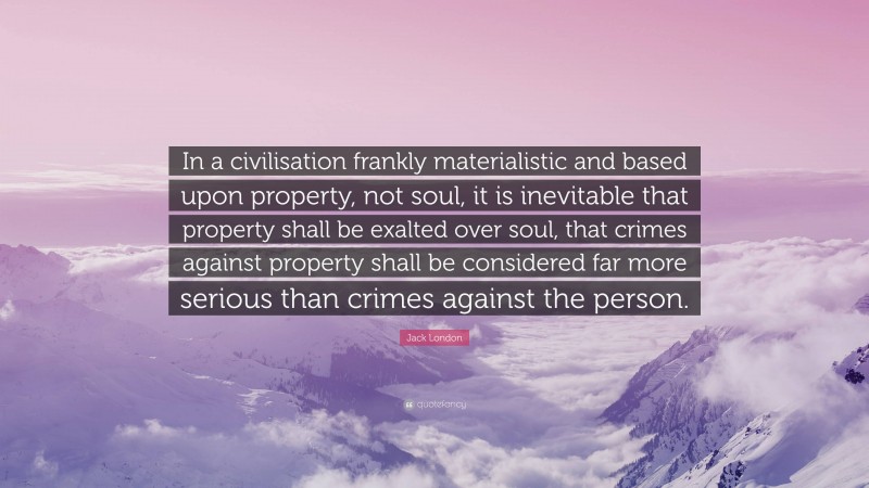 Jack London Quote: “In a civilisation frankly materialistic and based upon property, not soul, it is inevitable that property shall be exalted over soul, that crimes against property shall be considered far more serious than crimes against the person.”