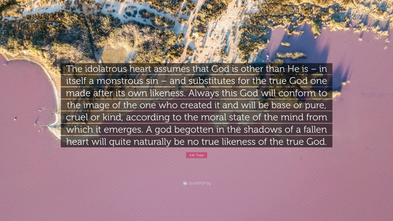 A.W. Tozer Quote: “The idolatrous heart assumes that God is other than He is – in itself a monstrous sin – and substitutes for the true God one made after its own likeness. Always this God will conform to the image of the one who created it and will be base or pure, cruel or kind, according to the moral state of the mind from which it emerges. A god begotten in the shadows of a fallen heart will quite naturally be no true likeness of the true God.”